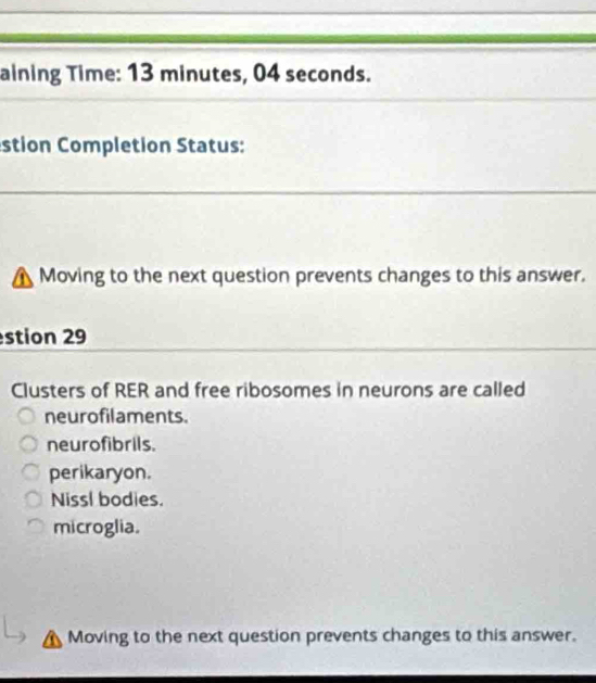 aining Time: 13 minutes, 04 seconds.
stion Completion Status:
Moving to the next question prevents changes to this answer.
stion 29
Clusters of RER and free ribosomes in neurons are called
neurofilaments.
neurofibrils.
perikaryon.
Nissl bodies.
microglia.
Moving to the next question prevents changes to this answer.