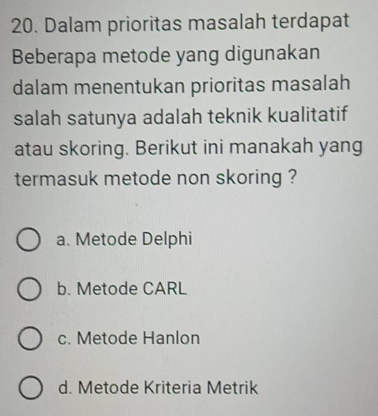 Dalam prioritas masalah terdapat
Beberapa metode yang digunakan
dalam menentukan prioritas masalah
salah satunya adalah teknik kualitatif
atau skoring. Berikut ini manakah yang
termasuk metode non skoring ?
a. Metode Delphi
b. Metode CARL
c. Metode Hanlon
d. Metode Kriteria Metrik