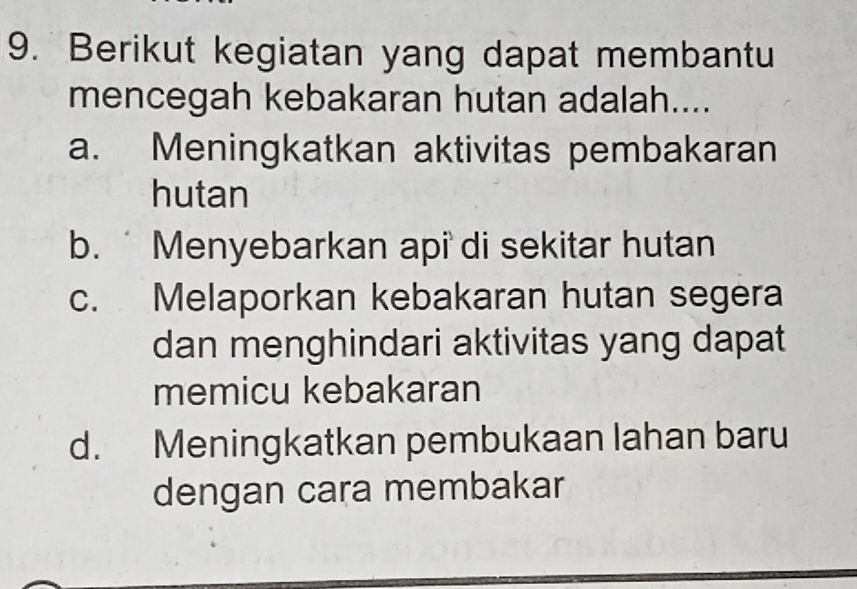 Berikut kegiatan yang dapat membantu
mencegah kebakaran hutan adalah....
a. Meningkatkan aktivitas pembakaran
hutan
b. Menyebarkan api di sekitar hutan
c. Melaporkan kebakaran hutan segera
dan menghindari aktivitas yang dapat
memicu kebakaran
d. Meningkatkan pembukaan lahan baru
dengan cara membakar