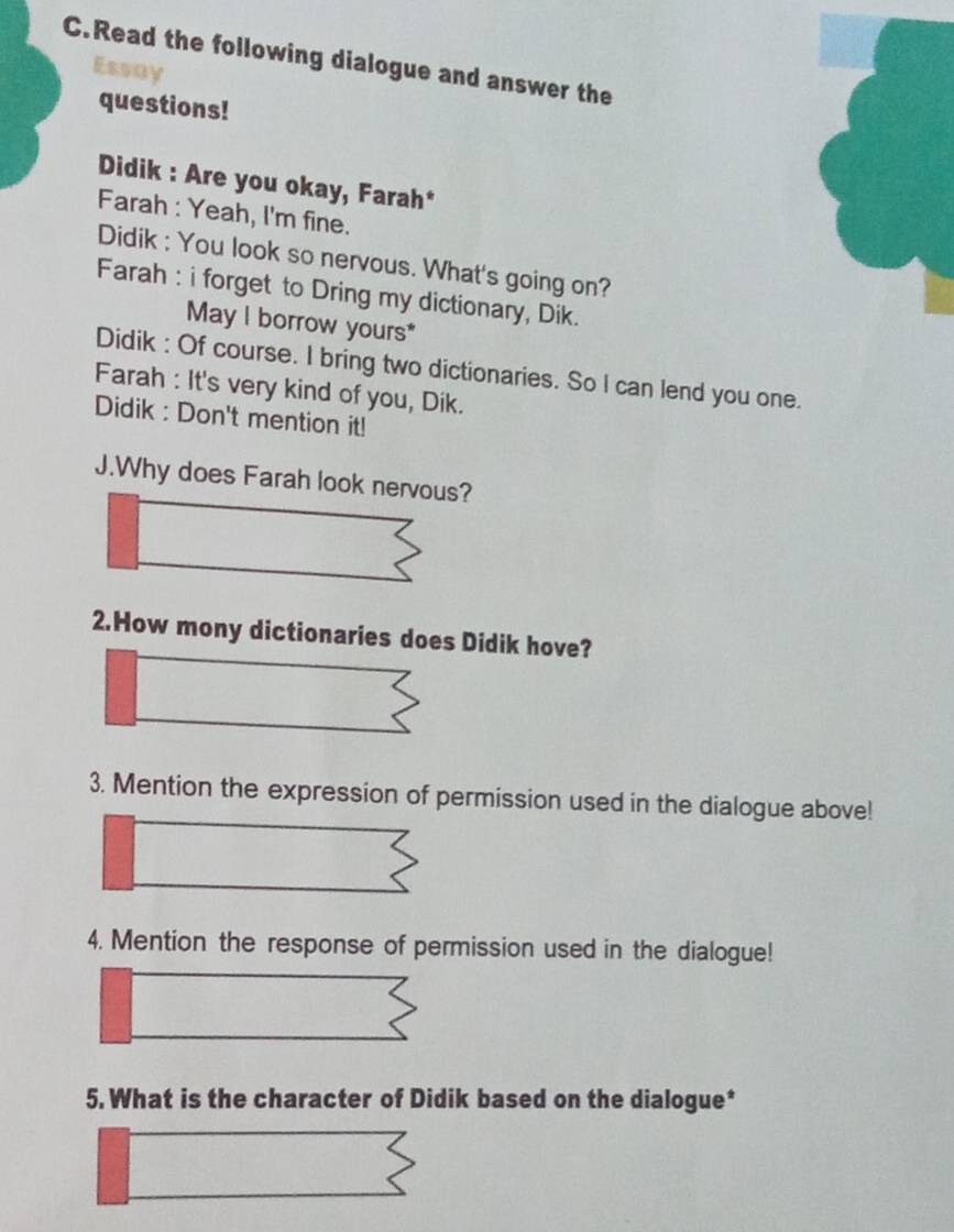 Read the following dialogue and answer the 
questions! 
Didik : Are you okay, Farah* 
Farah : Yeah, I'm fine. 
Didik : You look so nervous. What's going on? 
Farah : i forget to Dring my dictionary, Dik. 
May l borrow yours* 
Didik : Of course. I bring two dictionaries. So I can lend you one. 
Farah : It's very kind of you, Dik. 
Didik : Don't mention it! 
J.Why does Farah look nervous? 
2.How mony dictionaries does Didik hove? 
3. Mention the expression of permission used in the dialogue above! 
4. Mention the response of permission used in the dialogue! 
5. What is the character of Didik based on the dialogue*