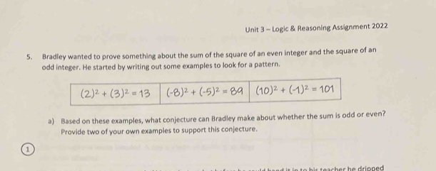 Logic & Reasoning Assignment 2022 
5. Bradley wanted to prove something about the sum of the square of an even integer and the square of an 
odd integer. He started by writing out some examples to look for a pattern.
(2)^2+(3)^2=13 (-8)^2+(-5)^2=89 (10)^2+(-1)^2=101
a) Based on these examples, what conjecture can Bradley make about whether the sum is odd or even? 
Provide two of your own examples to support this conjecture. 
1 
o h s a c h e h e d rinn ed .