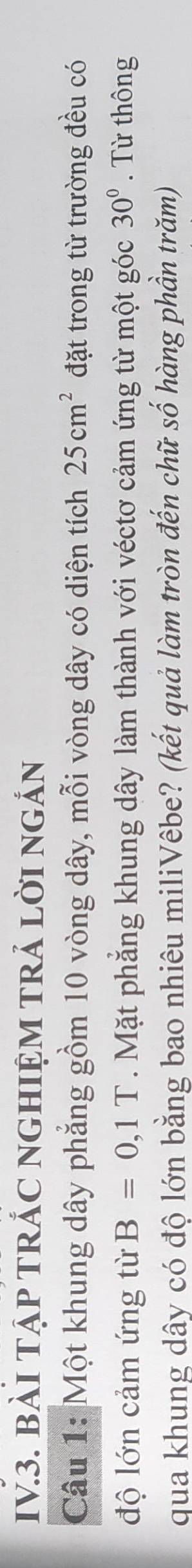 IV3. BàI TậP TRÁC NGHIỆM TRẢ LờI ngắn 
Câu 1: Một khung dây phẳng gồm 10 vòng dây, mỗi vòng dây có diện tích 25cm^2 đặt trong từ trường đều có 
độ lớn cảm ứng từ B=0,1T. Mặt phẳng khung dây làm thành với véctơ cảm ứng từ một góc 30°. Từ thông 
qua khung dây có độ lớn bằng bao nhiêu miliVêbe? (kết quả làm tròn đến chữ số hàng phần trăm)