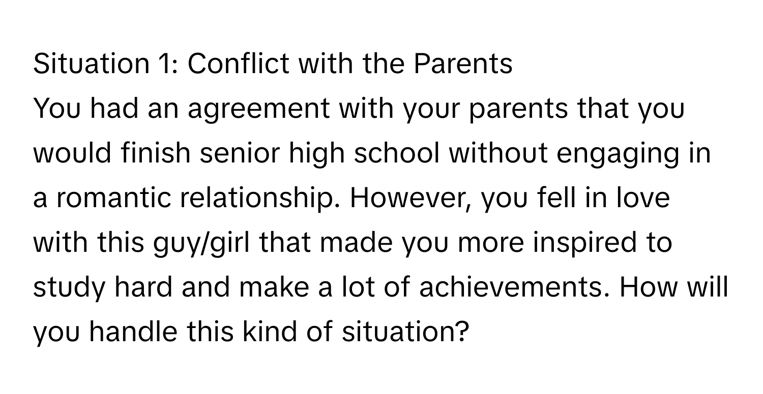 Situation 1: Conflict with the Parents 
You had an agreement with your parents that you would finish senior high school without engaging in a romantic relationship. However, you fell in love with this guy/girl that made you more inspired to study hard and make a lot of achievements. How will you handle this kind of situation?