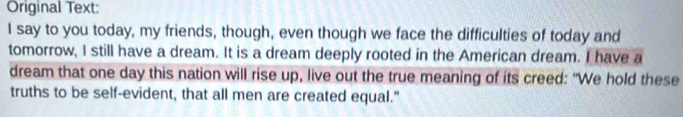 Original Text: 
I say to you today, my friends, though, even though we face the difficulties of today and 
tomorrow, I still have a dream. It is a dream deeply rooted in the American dream. I have a 
dream that one day this nation will rise up, live out the true meaning of its creed: "We hold these 
truths to be self-evident, that all men are created equal."