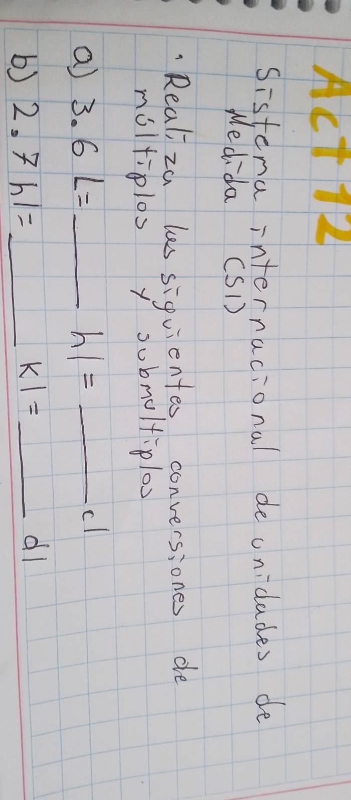 ACT 12 
Sistena internacional de onidades de 
Medida (SD) 
"Realiza les siquientes conversiones de 
moltiplos y submultiploo 
a 3.6L= _ 
_ h1=
cl 
b) 2.7hl= _ KI= _dl