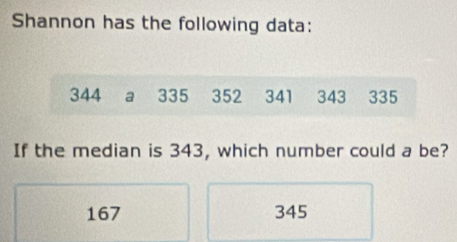 Shannon has the following data:
344 a 335 352 341 343 335
If the median is 343, which number could a be?
167 345