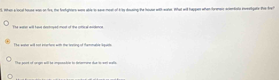 When a local house was on fire, the firefighters were able to save most of it by dousing the house with water. What will happen when forensic scientists investigate this fire?
The water will have destroyed most of the critical evidence.
The water will not interfere with the testing of flammable liquids
The point of orgin will be impossible to determine due to wet walls