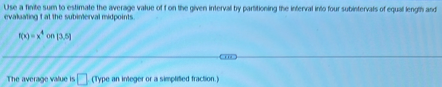 Use a finite sum to estimate the average value of f on the given interval by partitioning the interval into four subintervals of equal length and 
evaluating f at the subinterval midpoints.
f(x)=x^4 on [3,5]
The average value is □. (Type an integer or a simplified fraction.)