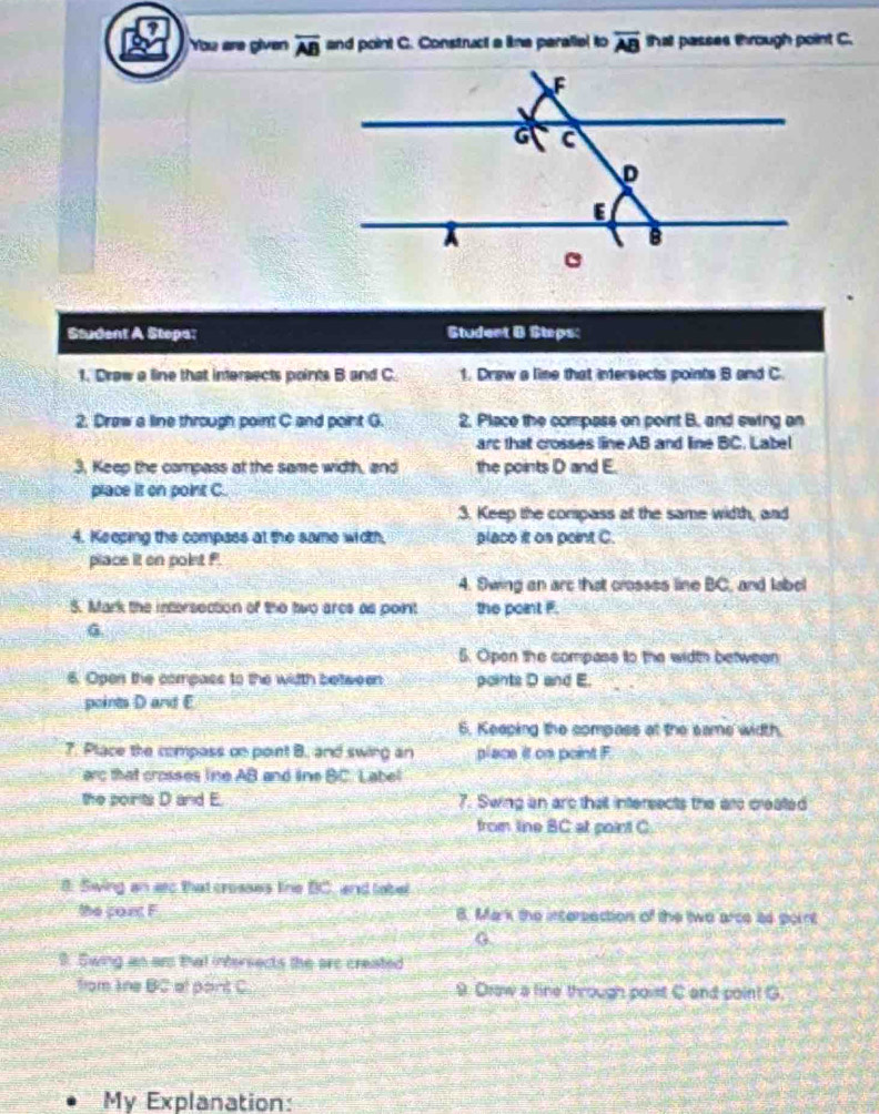 ? 
You are given overline AB and point C. Construct a lima paraliel to overline AB thal passes through point C. 
Student A Stopa: Student B Steps: 
1. Draw a line that intersects points B and C. 1. Draw a lime that intersects points B and C. 
2. Draw a line through point C and point G. 2. Place the compass on point B. and ewing an 
arc that crosses line AB and line BC. Label 
3, Keep the campass at the same width, and the points D and E. 
place it on point C. 
3. Keep the compass at the same width, and 
4. Keeping the compass at the same width, placo it on peint C. 
place it on point f
4. Swing an arc that crosses line BC, and label 
5. Mark the intersection of the two arcs as point the point F. 
6 
5. Opon the compass to the width between 
6. Open the compass to the width between points D and E. 
points D and E
6. Keeping the compass at the same width. 
7. Place the compass on point B. and swing an place it on point F
arc that crosses line AB and line BC. Labe 
the points D and E. 7. Swing an arc that intersects the are created 
from line BC at point C. 
8. Swing an atc that crosses line BC, and lobel 
the cont F B. Mark the intersection of the two arce as point
G
9. Swing an ar that intersects the arc created 
from Ine BC et pant C 9. Draw a line through poist C and point G
My Explanation: