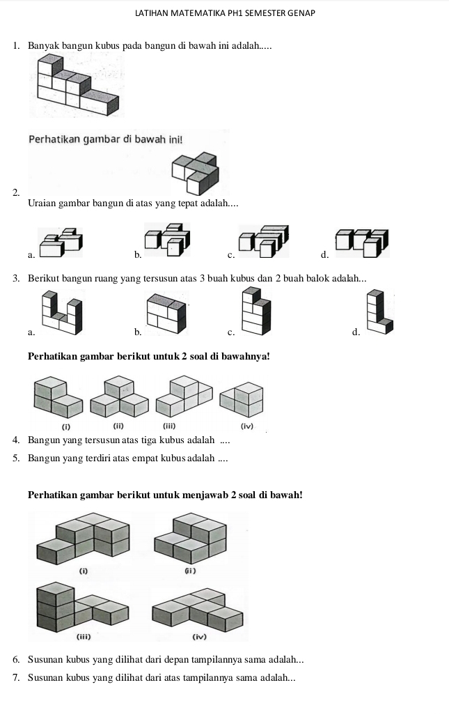 LATIHAN MATEMATIKA PH1 SEMESTER GENAP
1. Banyak bangun kubus pada bangun di bawah ini adalah.....
Perhatikan gambar di bawah ini!
2.
Uraian gambar bangun di atas yang tepat adalah....
b.
c.
d.
3. Berikut bangun ruang yang tersusun atas 3 buah kubus dan 2 buah balok adalah...
a.
b.
c.
d.
Perhatikan gambar berikut untuk 2 soal di bawahnya!
(i) (ii) (iii) (iv)
4. Bangun yang tersusun atas tiga kubus adalah ....
5. Bangun yang terdiri atas empat kubus adalah ....
Perhatikan gambar berikut untuk menjawab 2 soal di bawah!
(ii)

6. Susunan kubus yang dilihat dari depan tampilannya sama adalah...
7. Susunan kubus yang dilihat dari atas tampilannya sama adalah...