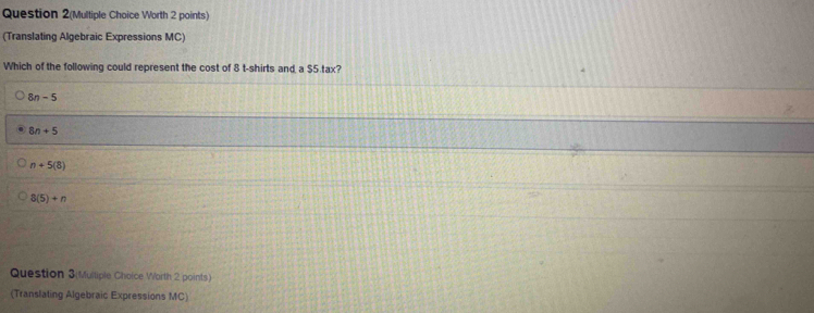 Question 2(Multiple Choice Worth 2 points)
(Translating Algebraic Expressions MC)
Which of the following could represent the cost of 8 t-shirts and a $5.tax?
8n-5
8n+5
n+5(8)
8(5)+n
Question 3(Mulliple Choice Worth 2 points)
(Translating Algebraic Expressions MC)