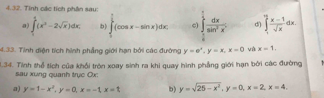 Tính các tích phân sau: 
a) ∈tlimits _1^(4(x^3)-2sqrt(x))dx; b) ∈tlimits _0^((frac π)2)(cos x-sin x)dx; c) ∈tlimits _ π /6 ^ π /4  dx/sin^2x . d) ∈tlimits _1^((16)frac x-1)sqrt(x)dx. 
4.33. Tính diện tích hình phẳng giới hạn bởi các đường y=e^x, y=x, x=0 và x=1. 
1.34. Tính thể tích của khối tròn xoay sinh ra khi quay hình phẳng giới hạn bởi các đường 
sau xung quanh trục Ox : 
a) y=1-x^2, y=0, x=-1, x=1; b) y=sqrt(25-x^2), y=0, x=2, x=4.