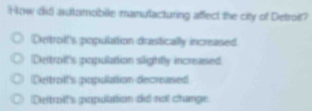 How did automobile manutacturing affect the city of Detroit?
Detrolt's popullation drastically increased
Detroit's population slightly increased
Deitroilt's gopullation decreased
Deitrolt's popullation did not change