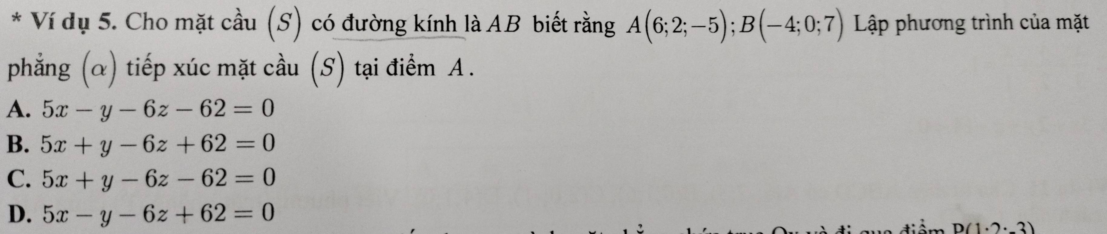 Ví dụ 5. Cho mặt cầu (S) có đường kính là AB biết rằng A(6;2;-5); B(-4;0;7) Lập phương trình của mặt
phẳng (α) tiếp xúc mặt cầu (S) tại điểm A.
A. 5x-y-6z-62=0
B. 5x+y-6z+62=0
C. 5x+y-6z-62=0
D. 5x-y-6z+62=0
D(1· 2· _ 