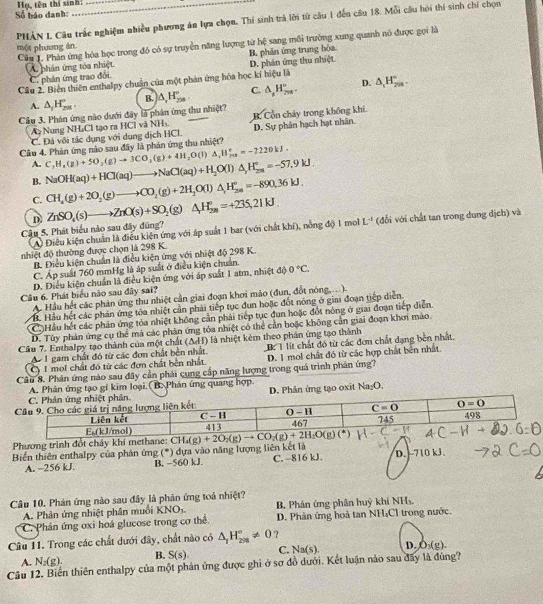Họ, tên thí sinh:
Số báo danh:
PHẢN I. Câu trấc nghiệm nhiều phương án lựa chọn. Thí sinh trả lới từ câu 1 đến câu 18. Mỗi câu hỏi thí sinh chỉ chọn
Câu 1. Phản ứng hóa học trong đó có sự truyền năng lượng từ hệ sang môi trường xung quanh nó được gọi là
một phương án.
A phản ứng tóa nhiệt. B. phân ứng trung hỏa.
C. phản ứng trao đổi. D. phán ứng thu nhiệt.
D. △ _tH_(298)°.
Câu 2. Biển thiên enthalpy chuẩn của một phản ứng hóa học kí hiệu là
A. △ _fH_(298)°.
B. )△ _rH_(298)°.
C. △ _t^((t^_298)).
Câu 3. Phản ứng nào dưới đây là phân ứng thu nhiệt?
A Nung NH₄Cl tạo ra HCl và NH_3. B. Cổn cháy trong không khí.
C. Đá vôi tác dụng với dung dịch HCl. D. Sự phân hạch hạt nhân.
Câu 4. Phản ứng nào sau đây là phản ứng thu nhiệt?
A. C_3H_4(g)+5O_2(g)to 3CO_2(g)+4H_2O(l)△ _1H_(79)°=-2220kJ.
B. NaOH(aq)+HCl(aq)to NaCl(aq)+H_2O(l)△ _rH_(298)°=-57,9kJ.
C. CH_4(g)+2O_2(g)to CO_2(g)+2H_2O(l)△ _rH_(28,)°=-890,36kJ.
D.
Câu 5. Phát biểu nào sau đây đúng? ZnSO_4(s)to ZnO(s)+SO_2(g)△ H_(298)°=+235,21kJ.
A Điều kiện chuẩn là điều kiện ứng với áp suất 1 bar (với chất khí), nồng độ 1 mol L^(-1) (đối với chất tan trong dung dịch) và
nhiệt độ thường được chọn là 298 K.
B. Điều kiện chuẩn là điều kiện ứng với nhiệt độ 298 K.
C. Áp suất 760 mmHg là áp suất ở điều kiện chuẩn.
D. Điều kiện chuẩn là điều kiện ứng với áp suất 1 atm, nhiệt dphi 0°C.
Câu 6. Phát biểu não sau đây sai?
A. Hầu hết các phản ứng thu nhiệt cần giai đoạn khơi mào (đun, đốt nóng,  )
B. Hầu hết các phản ứng tòa nhiệt cần phải tiếp tục đun hoặc đốt nóng ở giai đoạn tiếp diễn.
C. Hầu hết các phản ứng tỏa nhiệt không cần phải tiếp tục đun hoặc đốt nóng ở giai đoạn tiếp diễn.
D. Tùy phản ứng cụ thể mà các phản ứng tỏa nhiệt có thể cần hoặc không cần giai đoạn khơi mào.
Câu 7. Enthalpy tạo thành của một chất (ΔH) là nhiệt kêm theo phản ứng tạo thành
A 1 gam chất đó từ các đơn chất bền nhất. B. T lít chất đó từ các đơn chất dạng bền nhất.
Cy 1 mol chất đó từ các đơn chất bền nhất. D. 1 mol chất đó từ các hợp chất bên nhất.
Câu 8. Phản ứng nào sau đây cần phải cung cấp năng lượng trong quá trình phản ứng?
A. Phản ứng tạo gỉ kim loại. B. Phản ứng quang hợp.
D. Phản ứng tạo oxit Na₂O,
Phương trình đốt chảy khí methane:
Biển thiên enthalpy của phản ứng (*) dựa vào năng lượng liên kết là 
A. -256 kJ. B. −560 kJ. C. -816 kJ. D. -710 kJ.
Câu 10. Phản ứng nào sau đây là phản ứng toả nhiệt?
A. Phản ứng nhiệt phân muối KNO_3. B. Phản ứng phân huỳ khí NH
C. Phản ứng oxi hoá glucose trong cơ thể D. Phản ứng hoả tan NHịCl trong nước.
Câu 11. Trong các chất dưới đây, chất nào có △ _fH_(298)°!= 0 ?
C. Na(s
D. O_3(g).
A. N_2(g).
B. S(s).
Câu 12. Biến thiên enthalpy của một phản ứng được ghi ở sơ đồ dưới. Kết luận nảo sau đãy là dúng?
