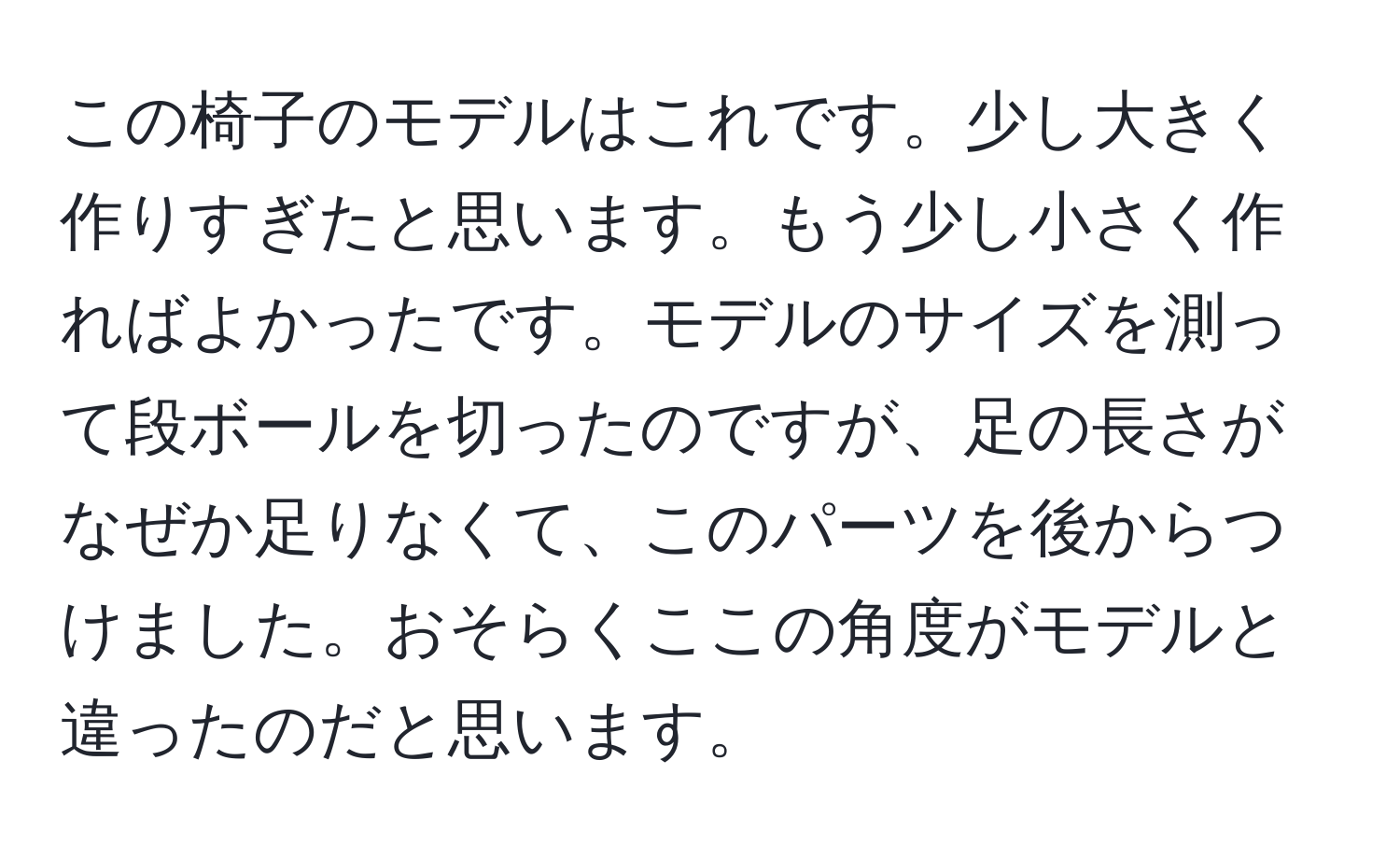 この椅子のモデルはこれです。少し大きく作りすぎたと思います。もう少し小さく作ればよかったです。モデルのサイズを測って段ボールを切ったのですが、足の長さがなぜか足りなくて、このパーツを後からつけました。おそらくここの角度がモデルと違ったのだと思います。