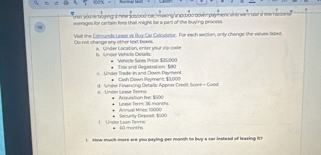 100% Normal text o 
B 
that youre buying a new $55,bo0 car, making a' $S,bou down payment and we il use a it uord 
averages for certain fees that might be a part of the buying process. 
Visit the Edmunds Lease vs Buy Car Calculator. For each section, only change the values listed. 
Do not change any other text boxes. 
a. Under Location, enter your zip code 
b. Under Vehicle Details: 
Vehicle Sales Price: $35,000
Title and Registration: $80
c. Under Trade-In and Down Payment 
Cash Down Payment: $3,000
d. Under Financing Details: Approx Credit Score = Good 
e. Under Lease Terms: 
Acquisition fee: $500
Lease Term: 36 months
Annual Miles: 10000
Security Deposit: $500
f. Under Loan Terms:
60 months
1. How much more are you paying per month to buy a car instead of leasing it?