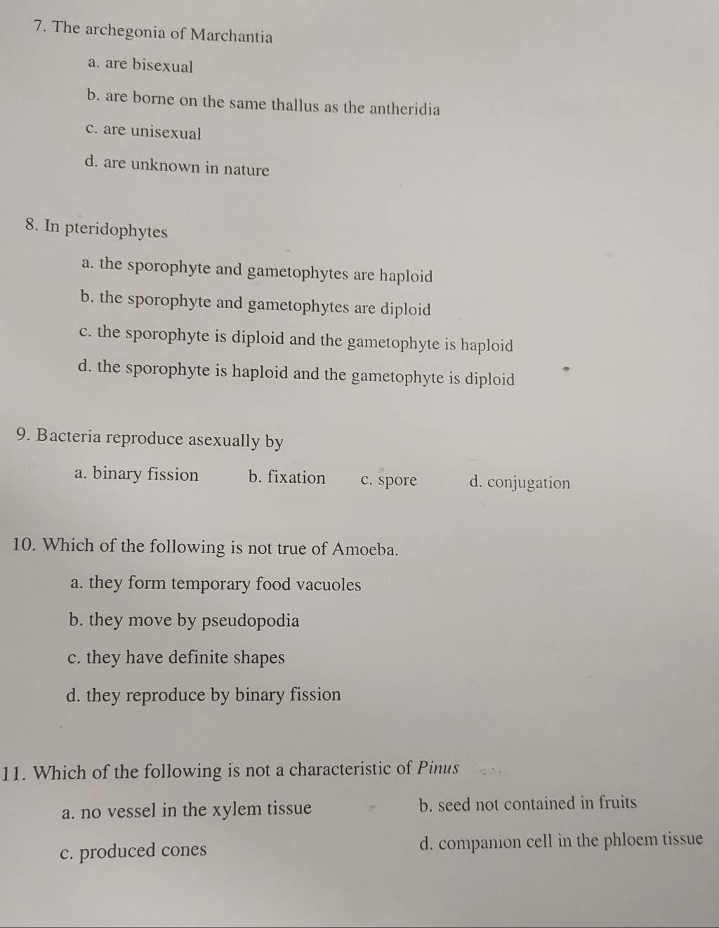 The archegonia of Marchantia
a. are bisexual
b. are borne on the same thallus as the antheridia
c. are unisexual
d. are unknown in nature
8. In pteridophytes
a. the sporophyte and gametophytes are haploid
b. the sporophyte and gametophytes are diploid
c. the sporophyte is diploid and the gametophyte is haploid
d. the sporophyte is haploid and the gametophyte is diploid
9. Bacteria reproduce asexually by
a. binary fission b. fixation c. spore d. conjugation
10. Which of the following is not true of Amoeba.
a. they form temporary food vacuoles
b. they move by pseudopodia
c. they have definite shapes
d. they reproduce by binary fission
11. Which of the following is not a characteristic of Pinus
a. no vessel in the xylem tissue b. seed not contained in fruits
c. produced cones d. companion cell in the phloem tissue