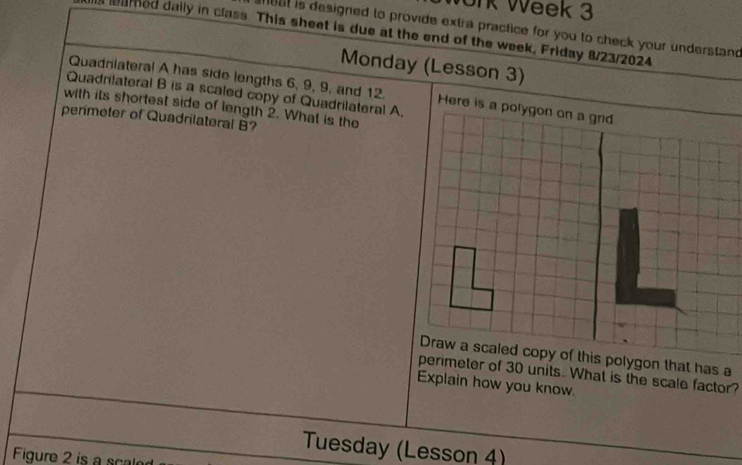 ork Week 3 
heat is designed to provide extra practice for you to check your understand 
eamed daily in class. This sheet is due at the end of the week, Friday 8/23/2024 
Monday (Lesson 3) 
Quadrilateral A has side lengths 6, 9, 9, and 12. Here is a polygon on a grid 
Quadrilateral B is a scaled copy of Quadrilateral A. 
with its shortest side of length 2. What is the 
perimeter of Quadrilateral B? 
s a 
perimeter of 30 units. What is the scale factor? 
Explain how you know 
Tuesday (Lesson 4) 
Figure 2 is a scale