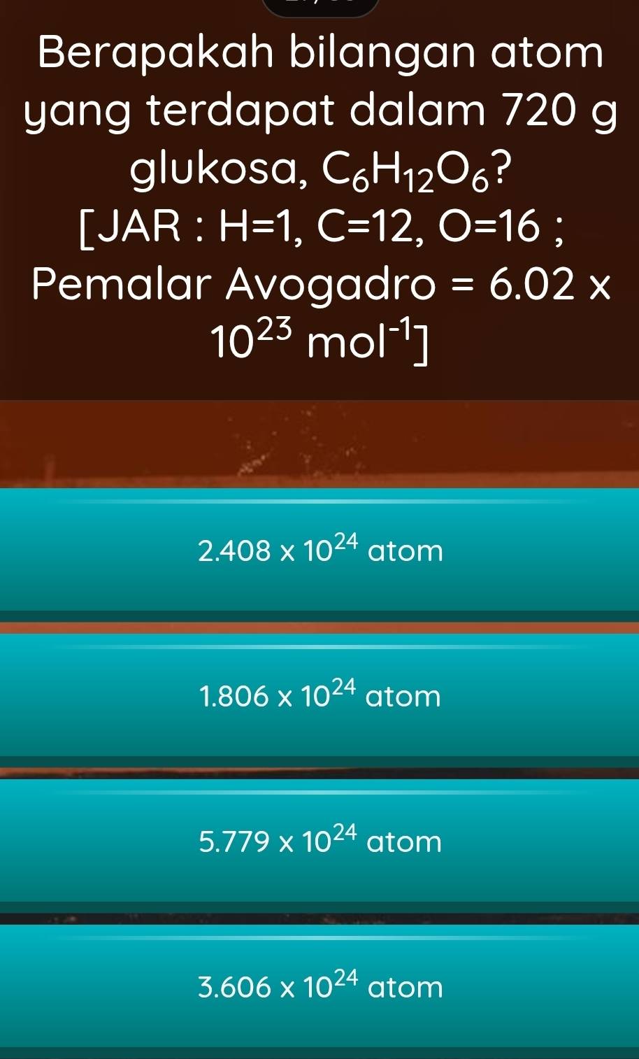 Berapakah bilangan atom
yang terdapat dalam 720 g
glukosa, C_6H_12O_6 ?
[JAR : H=1, C=12, O=16; 
Pemalar Avogadro =6.02*
10^(23)mol^(-1)]
2.408* 10^(24) atom
1.806* 10^(24) atom
5.779* 10^(24) atom
3.606* 10^(24) atom