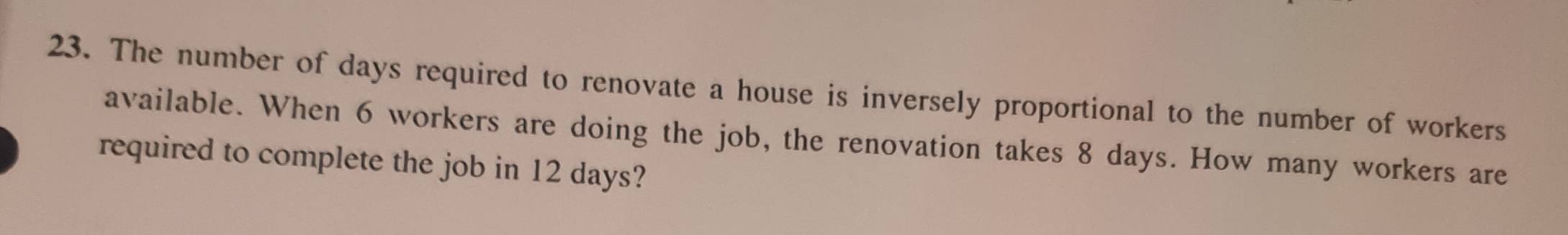 The number of days required to renovate a house is inversely proportional to the number of workers 
available. When 6 workers are doing the job, the renovation takes 8 days. How many workers are 
required to complete the job in 12 days?