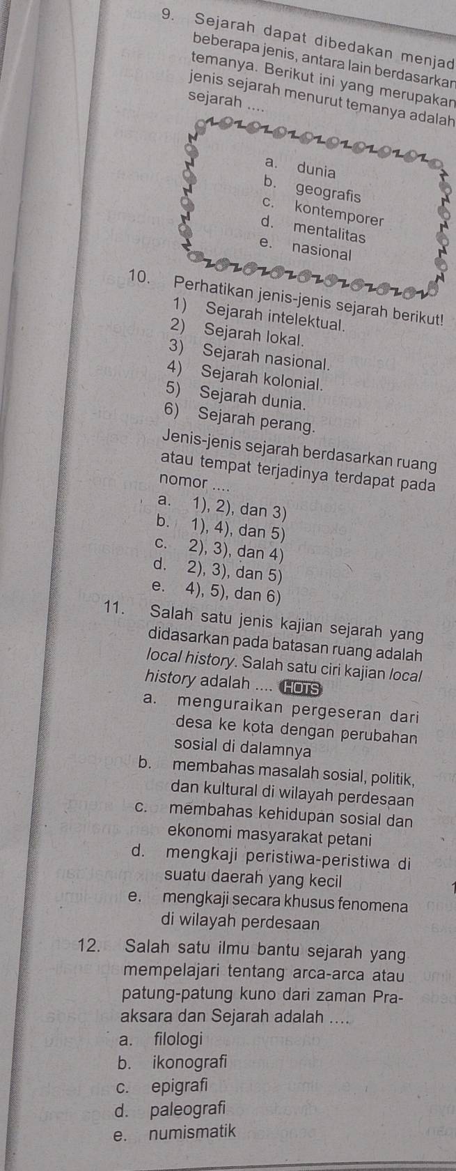 Sejarah dapat dibedakan menjad
beberapa jenis, antara lain berdasarkar
temanya. Berikut ini yang merupakar
jenis sejarah menurut temanya adalah
sejarah .._
a. dunia
b. geografis
c. kontemporer
d. mentalitas
e. nasional
10. Perhatikan jenis-jenis sejarah berikut!
1) Sejarah intelektual.
2) Sejarah lokal.
3) Sejarah nasional.
4) Sejarah kolonial.
5) Sejarah dunia.
6) Sejarah perang.
Jenis-jenis sejarah berdasarkan ruang
atau tempat terjadinya terdapat pada
nomor ....
a. 1), 2), dan 3)
b. 1), 4), dan 5)
c. 2), 3), dan 4)
d. 2), 3), dan 5)
e. 4), 5), dan 6)
11. Salah satu jenis kajian sejarah yang
didasarkan pada batasan ruang adalah
local history. Salah satu ciri kajian local
history adalah .... HOTS
a. menguraikan pergeseran dari
desa ke kota dengan perubahan
sosial di dalamnya
b. membahas masalah sosial, politik,
dan kultural di wilayah perdesaan
c. membahas kehidupan sosial dan
ekonomi masyarakat petani
d. mengkaji peristiwa-peristiwa di
suatu daerah yang kecil
e. mengkaji secara khusus fenomena
di wilayah perdesaan
12. Salah satu ilmu bantu sejarah yang
mempelajari tentang arca-arca atau
patung-patung kuno dari zaman Pra-
aksara dan Sejarah adalah ....
a. filologi
b. ikonografi
c. epigrafi
d. paleografi
e. numismatik