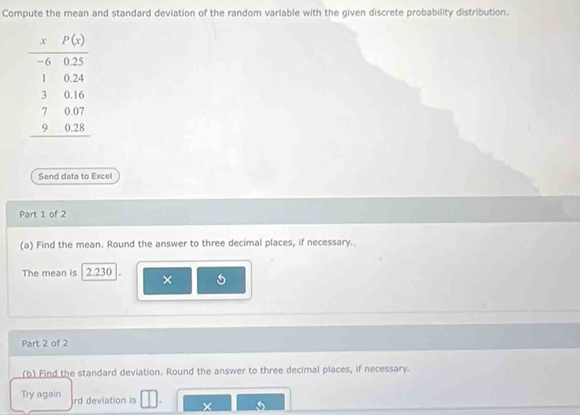 Compute the mean and standard deviation of the random variable with the given discrete probability distribution.
Send data to Excel
Part 1 of 2
(a) Find the mean. Round the answer to three decimal places, if necessary.
The mean is 2.230 ×
Part 2 of 2
(b) Find the standard deviation. Round the answer to three decimal places, if necessary.
Try again rd deviation is ×