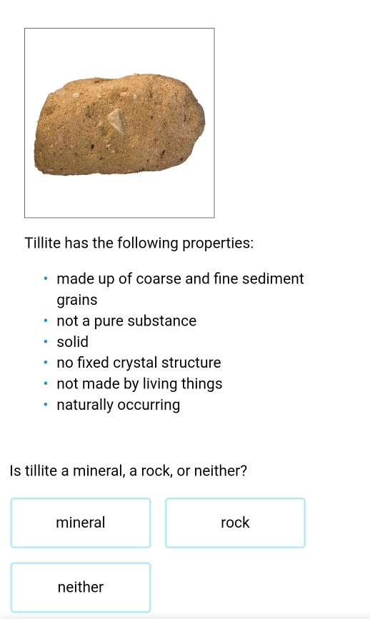 Tillite has the following properties:
made up of coarse and fine sediment
grains
not a pure substance
solid
no fixed crystal structure
not made by living things
naturally occurring
Is tillite a mineral, a rock, or neither?
mineral rock
neither