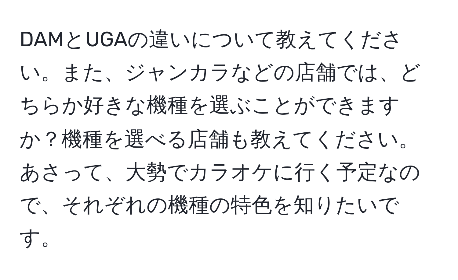 DAMとUGAの違いについて教えてください。また、ジャンカラなどの店舗では、どちらか好きな機種を選ぶことができますか？機種を選べる店舗も教えてください。あさって、大勢でカラオケに行く予定なので、それぞれの機種の特色を知りたいです。