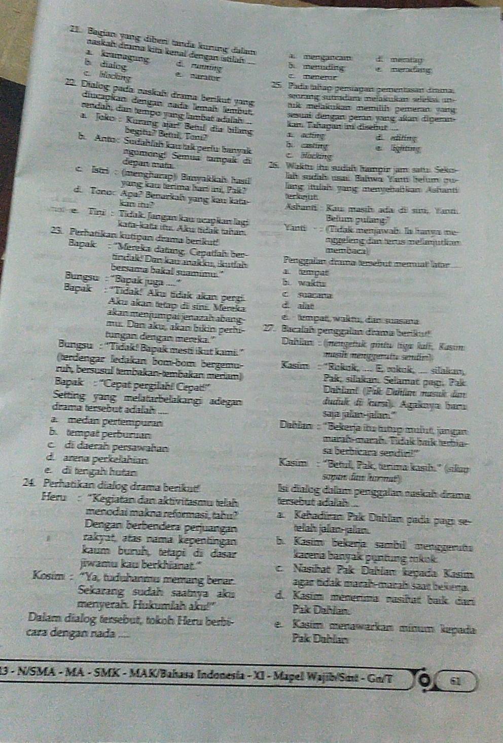 Bagian yang diberi tanda kurung dalan
naskah drama kita kenal dengan istilah
a. kramagung
mengancam d. meratag
5 menuding
b dialog d. runing c meneror e meradng
c. blocking e. narator
25. Pada tañao persíagan gementasan drama.
22. Dialog pada naskafı drama berikut yang uk melakukan memilih gemeran vang 
seorang sutradara melakukan selekak u 
diucapkan dengan nada lemah lembut. sesuai dengan perán yang akan diŋeran-
rendah, dan tempo yang lambat adalah  .. kan. Tahagan in disehut  ...
a. Joko : Kurang aar! Betul dia bilang 1 acking d editing
begitu? Betul, Tom? b. casting  lighting
b. Anto: Sudahlah kau takperlu banyak c aocking
agomong! Semua tampak di
depan mata  26. Waktu ihr sudah hampir jam satir Seko
al sudah usat Balwa Yant belum o
c. Istri : (mengharap) Banyakkah hastl lang itulah vang menvebabkan Ashanti
yang kaw terima hari ini, Pak?
d. Tono: Apa? Benarkah yang kau kata terkejut
kan itu?  Asbanti : Kauı masil ada di sini, Yantí
Belum pulang"
Tini  : Tidak. Jangan kau ncapkan lagi  Yanti · : (Tidak menjawab. Is Ianva me
kaťa-kafa itu. Aku tidak taham
23. Perhatikan kutipan drama berikut! nggeleng dan terus  melimutian
membaca
Bapak : ''Mereka datang, Cepatfah ber Penggalan drama tersebut memuat atr
indak! Dan kau makku, ikutal a empat
bersama bakal suamimu." b waktu
Bungsu : “Bapak juga ....”
c suarana
Bapak : “Tidak! Aku tidak akan pergi d alat
Aku akam tetap di síni. Mereka
akan menjumpai jenazaḥ abang e  tempat, waktu, dan suasana
mu. Dan aku, akan bikin perhi  27. Bacalah penggalan drama berikut
tungan dengan mereka."  Dahlan : (nengetuk gintu tiga kali, Kasım
Bungsu : “Tidak! Bapak mesti ikut kami” musl menggeratu sérdn 
(terdengar ledakan bom-bom bergemu-  Kasim : 'Rukuk, .... E, sokuk, .... silakan,
ruh, bersusul (embakan-tembakan meriam)  Pak, silakan Selamat pagı Pak
Bapak : “Cepat pergilah! Cepat!” Dbland (Pik Dahla masuk dm
Setting yang melatarbelakangi adegan
duduk di kursi), Agakayæ baru
drama tersebut adalah .... saja jalan-jalan."
a. medan pertempuran * Deblan : 'Bekerja iu tưtup mulut, jangan
b. tempat perburuan maraß marah. Tídak baík terbia
di daerah persawahan sa berbicara sendívi!"
d. arena perkelahian  Kasim : “Betul, Pak, terima kasıh.” (sikau
e. di tengah hutan sopan daw hormat)
24. Perhatikan dialog drama berikut! lsi dialog dalam penggalan raskah drama
Heru:“Kegiatan dan aktivitasmu telah ersebut adalah ...
menodai makna reformasi, tahu? a. Kehadíran Pak Dahlan pada pagi se-
Dengan berbendera perjuangan elah jalan-jalan.
rakyat, atas nama kepentingan b. Kasim bekerja sambil menggerüta
kaum buruh, tetapi di dasar karena banyak puntung rokok
jiwamu kau berkhianat." c. Nasihat Pak Dahlan keyada Kasim
Kosim : “Ya, tuduhanmu memang benar. agar tidak marah-marah saat bekeria.
Sekarang sudah saatnya aku d. Kasim ménerima nasihat baík dari
menyerah. Hukumlah aku!" Pak Dahlan.
Dalam dialog tersebut, tokoh Heru berbi e. Kasim menawarkam mínum kepada
cara dengan nada .... Pak Dahlan
13 - N/SMA - MA - SMK - MAK/Bahasa Indonesia - XI - Mapel Wajib/Smt - Gm/T a 61