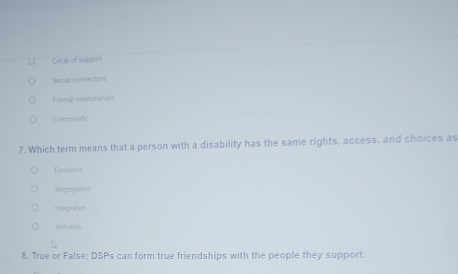 Cecle of support
Social connectors
Formal relationships
Community
7. Which term means that a person with a disability has the same rights, access, and choices as
Exclusion
Segregation
Integration
Indusion
8. True or False: DSPs can form true friendships with the people they support.