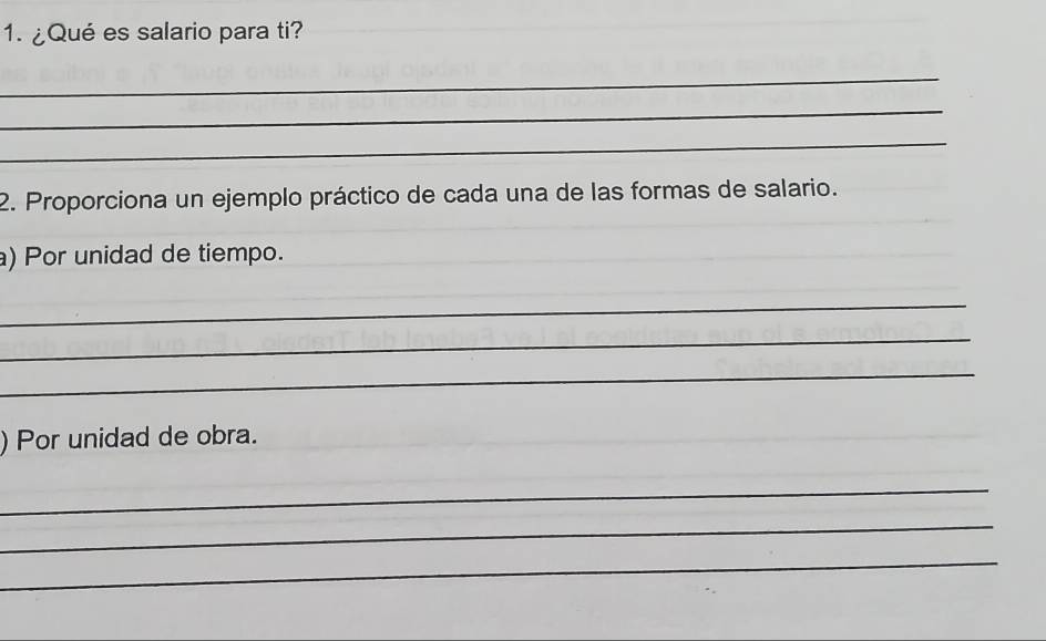 ¿Qué es salario para ti? 
_ 
_ 
_ 
2. Proporciona un ejemplo práctico de cada una de las formas de salario. 
a) Por unidad de tiempo. 
_ 
_ 
_ 
) Por unidad de obra. 
_ 
_ 
_