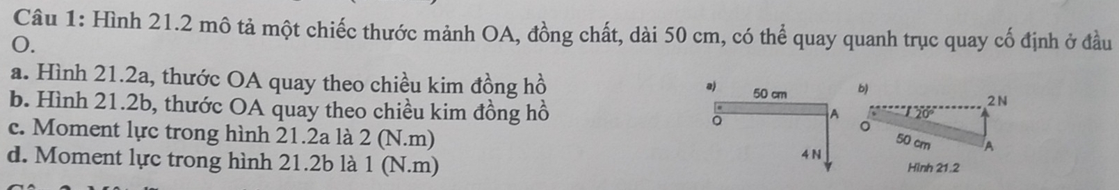 Hình 21.2 mô tả một chiếc thước mảnh OA, đồng chất, dài 50 cm, có thể quay quanh trục quay cố định ở đầu
0.
a. Hình 21.2a, thước OA quay theo chiều kim đồng hồ 2N
a) 50 cm
b)
b. Hình 21.2b, thước OA quay theo chiều kim đồng hồ 。
A
c. Moment lực trong hình 21.2a là 2 (N.m)
50 cm A
d. Moment lực trong hình 21.2b là 1 (N.m)
4 N
Hình 21.2
