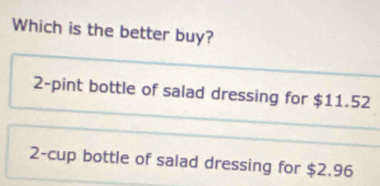 Which is the better buy?
2-pint bottle of salad dressing for $11.52
2 -cup bottle of salad dressing for $2.96