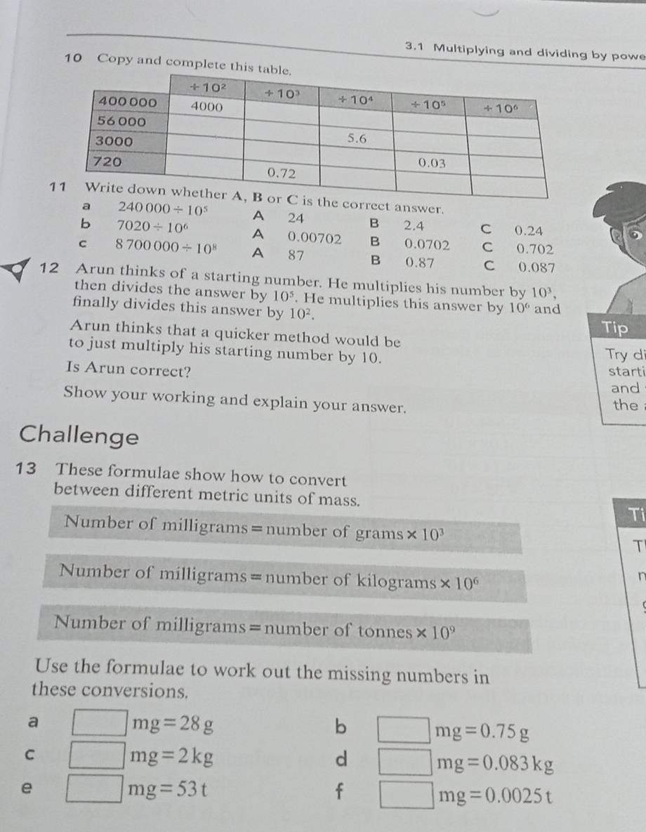 3.1 Multiplying and dividing by powe
10 Copy and complete
orrect answer.
a 240000/ 10^5 A 24 B 2.4 C 0.24
b 7020/ 10^6 A 0.00702 B 0.0702 C 0.702
C 8700000/ 10^8 A 87 B 0.87 C 0.087
12 Arun thinks of a starting number. He multiplies his number by 10^3,
then divides the answer by 10^5. He multiplies this answer by 10°
finally divides this answer by 10^2. and
Tip
Arun thinks that a quicker method would be
to just multiply his starting number by 10.
Try di
Is Arun correct? starti
and
Show your working and explain your answer. the
Challenge
13 These formulae show how to convert
between different metric units of mass.
Ti
Number of milligrams=number of grams * 10^3 T
Number of milligrams= number of kilograms * 10^6
n
Number of  milligrams=number of tonnes * 10^9
Use the formulae to work out the missing numbers in
these conversions.
a □ mg=28g
b □ mg=0.75g
C □ mg=2kg
d □ mg=0.083kg
e □ mg=53t
f □ mg=0.0025t