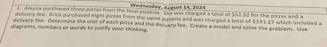 Wednesday, August 14, 2024 
1. Alayna purchased three pizzas from the local pizzeria. She was charged a total of $52.32 for the pizzas and a 
delivery fee. Erick purchased eight pizzas from the same pizzeria and was charged a total of $131.27 which included a 
delivery fee. Determine the cost of each pizza and the delivery fee. Create a model and solve the problem. Use 
diagrams, numbers or words to justify your thinking.