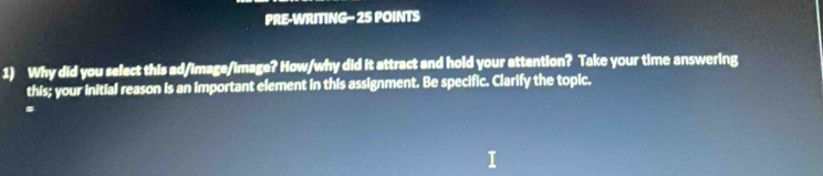 PRE-WRITING- 25 POINTS 
1) Why did you select this ad/image/image? How/why did it attract and hold your attention? Take your time answering 
this; your initial reason is an important element in this assignment. Be specific. Clarify the topic. 
#