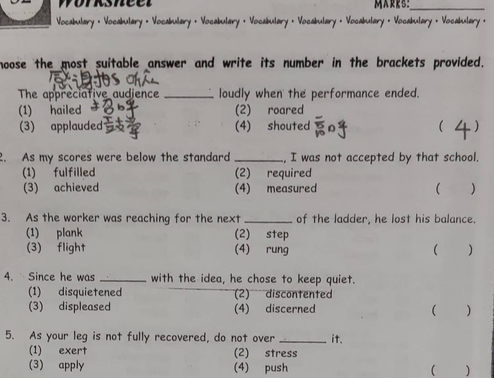 worksneet MARKS:_
Vocabulary • Vocabulary • Vocabulary • Vocabulary • Vocabulary • Vocabulary • Vocabulary · Vocabulary • Vocabulary ·
hoose the most suitable answer and write its number in the brackets provided.
The appreciative audience _loudly when the performance ended.
(1) hailed (2) roared
(3) applauded (4) shouted  )
2. As my scores were below the standard _, I was not accepted by that school.
(1) fulfilled (2) required
(3) achieved (4) measured ( )
3. As the worker was reaching for the next _of the ladder, he lost his balance.
(1) plank (2) step
(3) flight (4) rung ( )
4. Since he was _with the idea, he chose to keep quiet.
(1) disquietened (2) discontented
(3) displeased (4) discerned ( )
5. As your leg is not fully recovered, do not over _it.
(1) exert (2) stress
(3) apply (4) push ( )