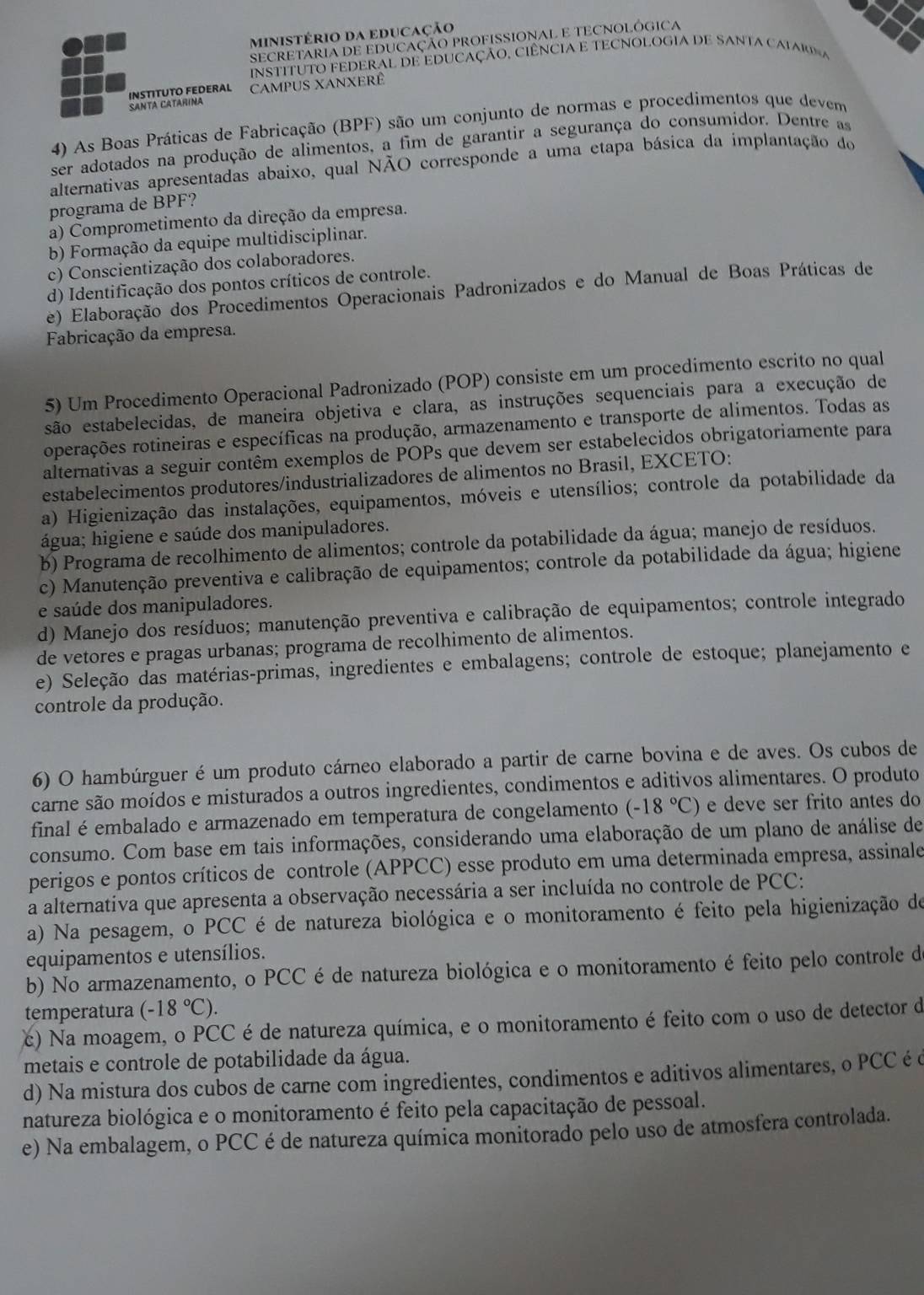 MInIStério da eduCação
SECRETARIA DE EDUCAÇÃO PROFISSIONAL E TECNOLÓGICA
InSTITUTO FEDERAL DE EDUCAÇÃO, CIÊNCIA E TECNOLOGIA DE SANTA CAiaR  
INSTITUTO FEDERAL CaMpUs XAnxerê
SANTA CATARINA
4) As Boas Práticas de Fabricação (BPF) são um conjunto de normas e procedimentos que devem
ser adotados na produção de alimentos, a fim de garantir a segurança do consumidor. Dentre as
alternativas apresentadas abaixo, qual NÃO corresponde a uma etapa básica da implantação do
programa de BPF?
a) Comprometimento da direção da empresa.
b) Formação da equipe multidisciplinar.
c) Conscientização dos colaboradores.
d) Identificação dos pontos críticos de controle.
e) Elaboração dos Procedimentos Operacionais Padronizados e do Manual de Boas Práticas de
Fabricação da empresa.
5) Um Procedimento Operacional Padronizado (POP) consiste em um procedimento escrito no qual
são estabelecidas, de maneira objetiva e clara, as instruções sequenciais para a execução de
operações rotineiras e específicas na produção, armazenamento e transporte de alimentos. Todas as
alternativas a seguir contêm exemplos de POPs que devem ser estabelecidos obrigatoriamente para
estabelecimentos produtores/industrializadores de alimentos no Brasil, EXCETO:
a) Higienização das instalações, equipamentos, móveis e utensílios; controle da potabilidade da
água; higiene e saúde dos manipuladores.
b) Programa de recolhimento de alimentos; controle da potabilidade da água; manejo de resíduos.
c) Manutenção preventiva e calibração de equipamentos; controle da potabilidade da água; higiene
e saúde dos manipuladores.
d) Manejo dos resíduos; manutenção preventiva e calibração de equipamentos; controle integrado
de vetores e pragas urbanas; programa de recolhimento de alimentos.
e) Seleção das matérias-primas, ingredientes e embalagens; controle de estoque; planejamento e
controle da produção.
6) O hambúrguer é um produto cárneo elaborado a partir de carne bovina e de aves. Os cubos de
carne são moídos e misturados a outros ingredientes, condimentos e aditivos alimentares. O produto
final é embalado e armazenado em temperatura de congelamento (-18°C) e deve ser frito antes do
consumo. Com base em tais informações, considerando uma elaboração de um plano de análise de
perigos e pontos críticos de controle (APPCC) esse produto em uma determinada empresa, assinale
a alternativa que apresenta a observação necessária a ser incluída no controle de PCC:
a) Na pesagem, o PCC é de natureza biológica e o monitoramento é feito pela higienização de
equipamentos e utensílios.
b) No armazenamento, o PCC é de natureza biológica e o monitoramento é feito pelo controle de
temperatura (-18°C).
ć) Na moagem, o PCC é de natureza química, e o monitoramento é feito com o uso de detector de
metais e controle de potabilidade da água.
d) Na mistura dos cubos de carne com ingredientes, condimentos e aditivos alimentares, o PCC é é
natureza biológica e o monitoramento é feito pela capacitação de pessoal.
e) Na embalagem, o PCC é de natureza química monitorado pelo uso de atmosfera controlada.