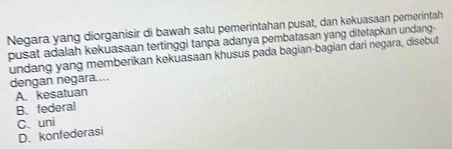 Negara yang diorganisir di bawah satu pemerintahan pusat, dan kekuasaan pemerintah
pusat adalah kekuasaan tertinggi tanpa adanya pembatasan yang ditetapkan undang-
undang yang memberikan kekuasaan khusus pada bagian-bagian dari negara, disebut
dengan negara....
A. kesatuan
B. federal
C. uni
D. konfederasi