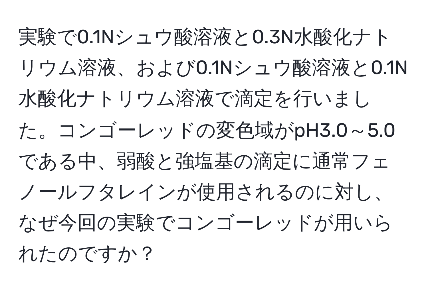 実験で0.1Nシュウ酸溶液と0.3N水酸化ナトリウム溶液、および0.1Nシュウ酸溶液と0.1N水酸化ナトリウム溶液で滴定を行いました。コンゴーレッドの変色域がpH3.0～5.0である中、弱酸と強塩基の滴定に通常フェノールフタレインが使用されるのに対し、なぜ今回の実験でコンゴーレッドが用いられたのですか？