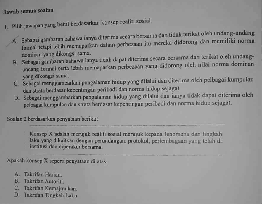 Jawab semua soalan.
1. Pilih jawapan yang betul berdasarkan konsep realiti sosial.
A. Sebagai gambaran bahawa ianya diterima secara bersama dan tidak terikat oleh undang-undang
formal tetapi lebih memaparkan dalam perbezaan itu mereka didorong dan memiliki norma
dominan yang dikongsi sama.
B. Sebagai gambaran bahawa ianya tidak dapat diterima secara bersama dan terikat oleh undang-
undang formal serta lebih memaparkan perbezaan yang didorong oleh nilai norma dominan
yang dikongsi sama.
C. Sebagai menggambarkan pengalaman hidup yang dilalui dan diterima oleh pelbagai kumpulan
dan strata berdasar kepentingan peribadi dan norma hidup sejagat
D. Sebagai menggambarkan pengalaman hidup yang dilalui dan ianya tidak dapat diterima oleh
pelbagai kumpulan dan strata berdasar kepentingan peribadi dan norma hidup sejagat.
Soalan 2 berdasarkan penyataan berikut:
Konsep X adalah merujuk realiti sosial merujuk kepada fenomena dan tingkah
laku yang dikaitkan dengan perundangan, protokol, perlembagaan yang telah di
institusi dan diperakui bersama.
Apakah konsep X seperti penyataan di atas.
A. Takrifan Harian.
B. Takrifan Autoriti.
C. Takrifan Kemajmukan.
D. Takrifan Tingkah Laku.