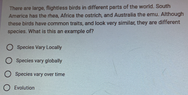 There are large, flightless birds in different parts of the world. South
America has the rhea, Africa the ostrich, and Australia the emu. Although
these birds have common traits, and look very similar, they are different
species. What is this an example of?
Species Vary Locally
Species vary globally
Species vary over time
Evolution