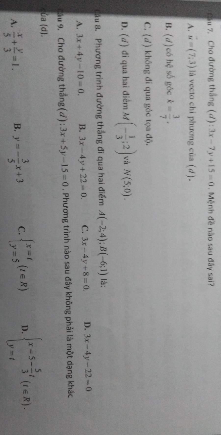 Cho đường thắng (d): 3x-7y+15=0. Mệnh đề nào sau đây sai?
A. vector u=(7;3) là vecto chỉ phương của (d).
B. (d)có hệ số góc k= 3/7 .
C. (d) không đi qua góc tọa độ.
D. (d) đi qua hai điểm M (- 1/3 ;2) và N(5;0). 
Cầu 8. Phương trình đường thẳng đi qua hai điểm A(-2;4); B(-6;1) là:
D.
A. 3x+4y-10=0.
B. 3x-4y+22=0. C. 3x-4y+8=0. 3x-4y-22=0
Câu 9. Cho đường thẳng(d): 3x+5y-15=0. Phương trình nào sau đây không phải là một dạng khác
của (d).
A.  x/5 + y/3 =1.
B. y=- 3/5 x+3
C. beginarrayl x=t y=5endarray.  (t∈ R)
D. beginarrayl x=5- 5/3 t y=tendarray.  (t∈ R).