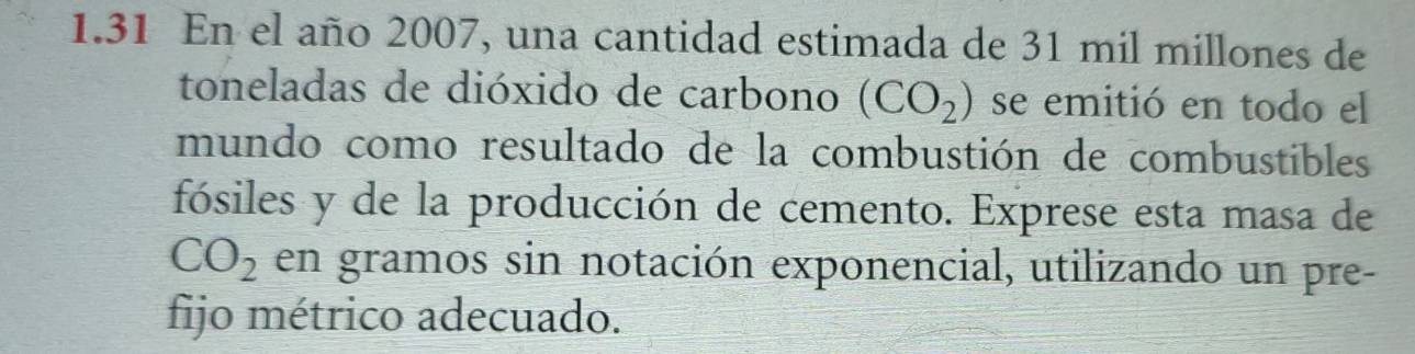 1.31 En el año 2007, una cantidad estimada de 31 mil millones de 
toneladas de dióxido de carbono (CO_2) se emitió en todo el 
mundo como resultado de la combustión de combustibles 
fósiles y de la producción de cemento. Exprese esta masa de
CO_2 en gramos sin notación exponencial, utilizando un pre- 
fijo métrico adecuado.