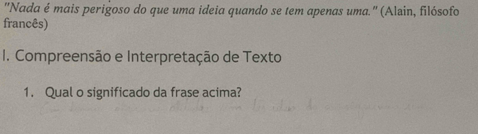 "Nada é mais perigoso do que uma ideia quando se tem apenas uma.' (Alain, filósofo 
francês) 
I. Compreensão e Interpretação de Texto 
1. Qual o significado da frase acima?