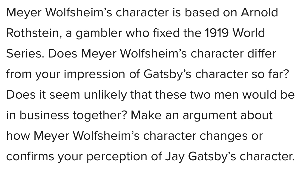 Meyer Wolfsheim's character is based on Arnold 
Rothstein, a gambler who fixed the 1919 World 
Series. Does Meyer Wolfsheim's character differ 
from your impression of Gatsby's character so far? 
Does it seem unlikely that these two men would be 
in business together? Make an argument about 
how Meyer Wolfsheim's character changes or 
confirms your perception of Jay Gatsby's character.