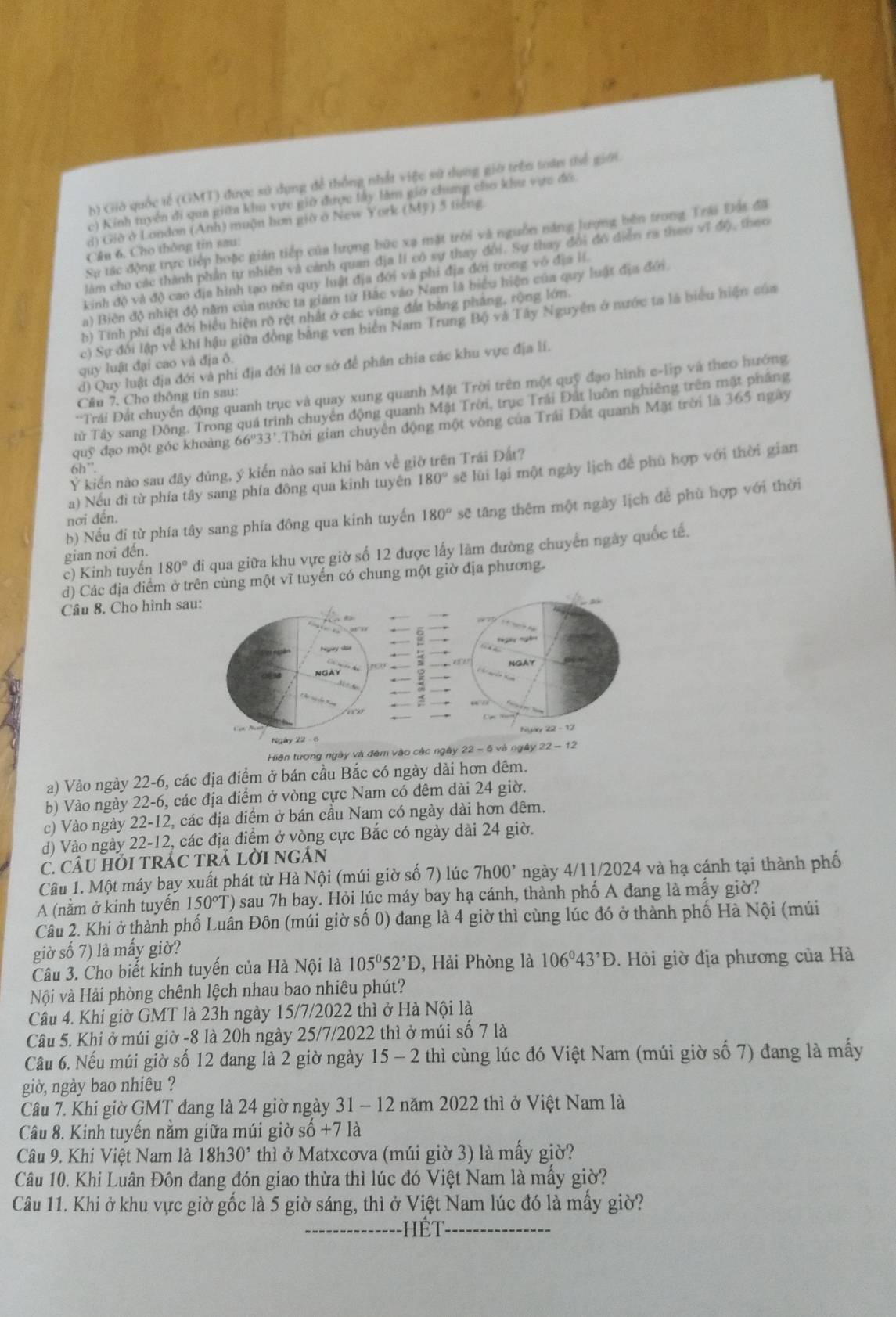 b) Giờ quốc tế (GMT) được sử dụng để thống nhất việc sử dụng giờ trên toán thể giới.
c) Kinh tuyển đi qua giữa khu vực giờ được lây làm giớ chung cho khu vực đô
d) Giờ ở London (Anh) muộn hơn giờ ở New York (Mỹ) 5 tiếng
Sự tác động trực tiếp hoặc gián tiếp của lượng bức xạ mặt trời và nguồn năng lượng bên trong Trái Đất đã
Câu 6, Cho thông tin sau:
làm cho các thành phần tự nhiên và cảnh quan địa lI có sự thay đổi. Sự thay đổi đó diễn ra theo vĩ độ, theo
kinh độ và độ cao địa hình tạo nên quy luật địa đới và phi địa đới trong vô địa lí.
a) Biên độ nhiệt độ năm của nước ta giám từ Bắc vào Nam là biểu hiện của quy luật địa đới
b) Tính phí địa đới biểu hiện rõ rệt nhất ở các vùng đất bằng pháng, rộng lớn.
c) Sự đổi lập về khí hậu giữa đồng bằng ven biển Nam Trung Bộ và Tây Nguyễn ở nước ta là biểu hiện của
quy luật đại cao và địa ô.
d) Quy luật địa đới và phi địa đới là cơ sở để phân chia các khu vực địa lí.
'Trái Đất chuyển động quanh trục và quay xung quanh Mặt Trời trên một quỹ đạo hình e-lip và theo hướng
Cầu 7. Cho thông tin sau:
TTừ Tây sang Đông. Trong quá trình chuyển động quanh Mật Trời, trục Trái Đất luôn nghiêng trên mật phầng
quwidehat S đạo một góc khoàng 66º 33 T.Thời gian chuyên động một vòng của Trái Đất quanh Mặt trời là 365 ngày
Ý kiến nào sau đây đúng, ý kiến nào sai khi bản về giờ trên Trái Đất?
6h''
a) Nếu đi từ phía tây sang phía đông qua kinh tuyên 180° sẽ lùi lại một ngày lịch để phù hợp với thời gian
gian nơi đến. sẽ tâng thêm một ngày lịch để phù hợp với thời
nơi đến.
b) Nếu đi từ phía tây sang phía đông qua kinh tuyến 180°
c) Kinh tuyến 180° di qua giữa khu vực giờ số 12 được lấy làm đường chuyển ngày quốc tế.
d) Các địa điểm ở trên cùng một vĩ tuyển có chung một giờ địa phương.
Câu 8. Cho hình s
Hiện tương ngày và đêm vào các ngày 22 - 6 và ngày 
a) Vào ngày 22-6, các địa điểm ở bán cầu Bắc có ngày dài hơn đêm.
b) Vào ngày 22-6, các địa điểm ở vòng cực Nam có đêm dài 24 giờ.
c) Vào ngày 22-12, các địa điểm ở bán cầu Nam có ngày dài hơn đêm.
d) Vào ngày 22-12, các địa điểm ở vòng cực Bắc có ngày dài 24 giờ.
C. CÂU HỏI TRÁC TRÁ LờI nGẢN
Câu 1. Một máy bay xuất phát từ Hà Nội (múi giờ số 7) lúc 7h00^, ngày 4/11/2024 và hạ cánh tại thành phố
A (nằm ở kinh tuyển 150°T () sau 7h bay. Hỏi lúc máy bay hạ cánh, thành phố A đang là mấy giờ?
Câu 2. Khi ở thành phố Luân Đôn (múi giờ số 0) đang là 4 giờ thì cùng lúc đó ở thành phố Hà Nội (múi
giờ số 7) là mấy giờ?
Câu 3. Cho biết kinh tuyến của Hà Nội là 105°52^,D , Hải Phòng là 106°43°D.  Hỏi giờ địa phương của Hà
Nội và Hải phòng chênh lệch nhau bao nhiêu phút?
Câu 4. Khi giờ GMT là 23h ngày 15/7/2022 thì ở Hà Nội là
Câu 5. Khi ở múi giờ -8 là 20h ngày 25/7/2022 thì ở múi số 7 là
Câu 6. Nếu múi giờ số 12 đang là 2 giờ ngày 15 - 2 thì cùng lúc đó Việt Nam (múi giờ số 7) đang là mấy
giờ, ngày bao nhiêu ?
Câu 7. Khi giờ GMT đang là 24 giờ ngày 31 - 12 năm 2022 thì ở Việt Nam là
Câu 8. Kinh tuyến nằm giữa múi giờ số +7la
Câu 9. Khi Việt Nam là 18h30^, thì ở Matxcơva (múi giờ 3) là mấy giờ?
Câu 10. Khi Luân Đôn đang đón giao thừa thì lúc đó Việt Nam là mấy giờ?
Câu 11. Khi ở khu vực giờ gốc là 5 giờ sáng, thì ở Việt Nam lúc đó là mấy giờ?
ế t