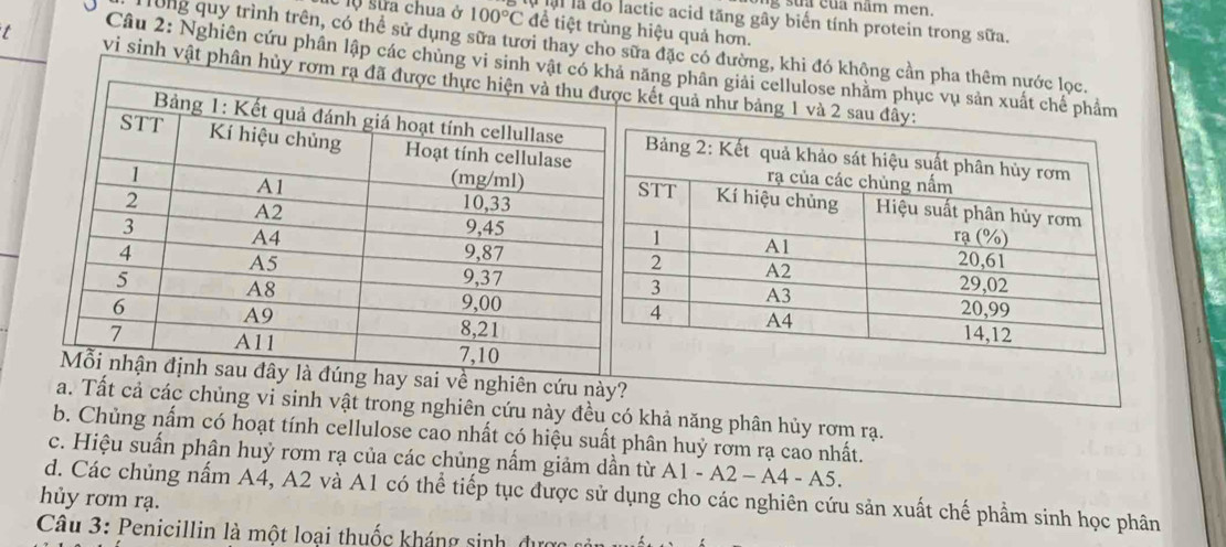 sua cua năm men.
al la do lactic acid tăng gây biến tính protein trong sữa.
lộ sửa chua ở 100°C để tiệt trùng hiệu quả hơn.
Tong quy trình trên, có thể sử dụng sữa tươi thay cho sữa đặc có đường, khi đó không cần pha thêm nước lọc.
Câu 2: Nghiên cứu phân lập các chùng vi sinh vật có khảnăng phân giải cellulose nhằm phục vụ sản xuất chế phẩm
vi sinh vật phân hủy rơm rạ kết quả như bảng 1 và 
ghiên cứu này?
a. Tất cả các chủng vi sinh vật trong nghiên cứu này đều có khả năng phân hủy rơm rạ.
b. Chủng nấm có hoạt tính cellulose cao nhất có hiệu suất phân huỷ rơm rạ cao nhất.
c. Hiệu suấn phận huỷ rơm rạ của các chủng nấm giảm dần từ A1-A2-A4-A5. 
hủy rơm rạ. d. Các chủng nấm A4, A2 và A1 có thể tiếp tục được sử dụng cho các nghiên cứu sản xuất chế phẩm sinh học phân
Câu 3: Penicillin là một loại thuốc kháng sinh, dự