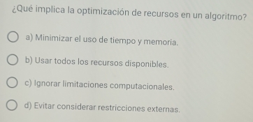 ¿Qué implica la optimización de recursos en un algoritmo?
a) Minimizar el uso de tiempo y memoria.
b) Usar todos los recursos disponibles.
c) Ignorar limitaciones computacionales.
d) Evitar considerar restricciones externas.